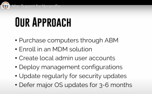 Our Approach:
purchase computers through ABM
Enroll in an MDM solution
create local admin user accounts
Deploy management configurations
update regularly for security updates
defer major OS updates for 3-6 months